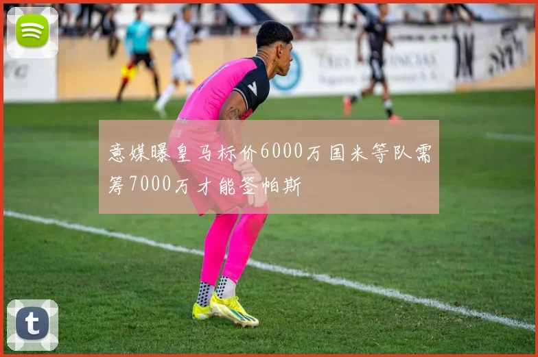 意媒曝皇马标价6000万国米等队需筹7000万才能签帕斯