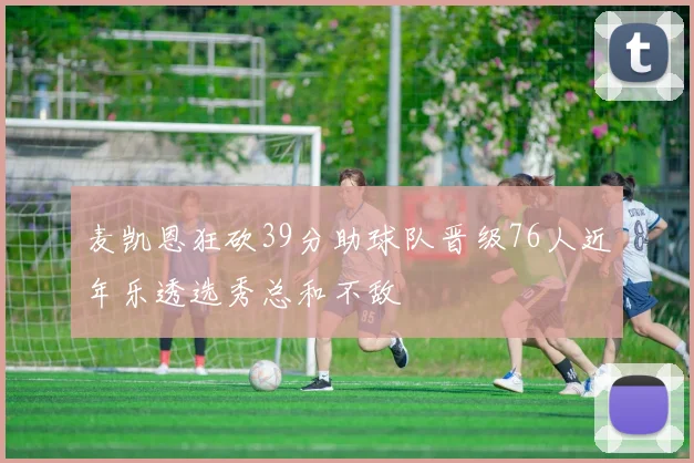 麦凯恩狂砍39分助球队晋级76人近年乐透选秀总和不敌