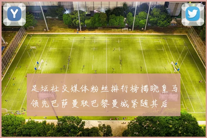 足坛社交媒体粉丝排行榜揭晓皇马领先巴萨曼联巴黎曼城紧随其后