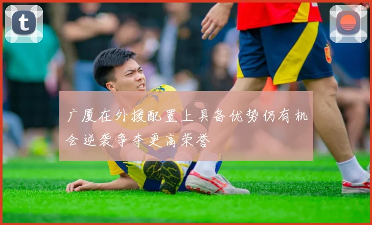 广厦在外援配置上具备优势仍有机会逆袭争夺更高荣誉