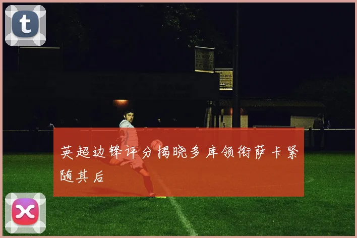 英超边锋评分揭晓多库领衔萨卡紧随其后