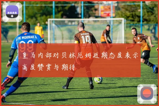皇马内部对贝林厄姆近期态度表示高度赞赏与期待