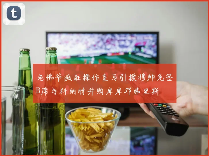 老佛爷疯狂操作皇马引援穆帅免签B席与科纳特并购库库邓弗里斯