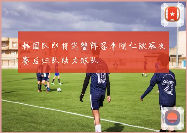 韩国队即将完整阵容李刚仁欧冠决赛后归队助力球队