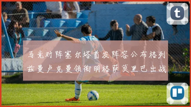 马竞对阵塞尔塔首发阵容公布格列兹曼卢克曼领衔明格萨莫里巴出战