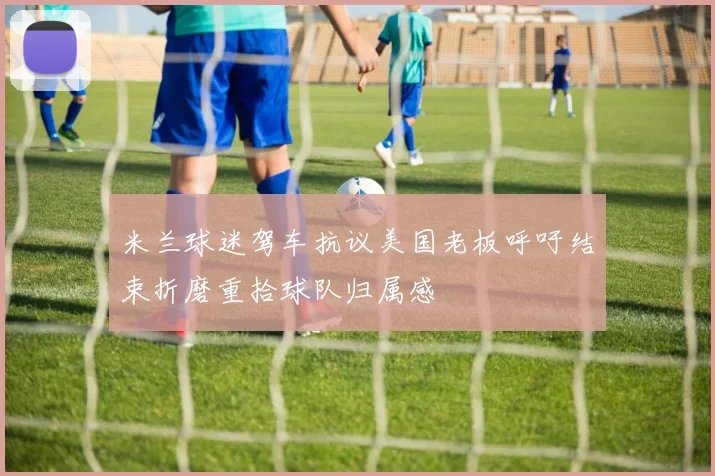 米兰球迷驾车抗议美国老板呼吁结束折磨重拾球队归属感
