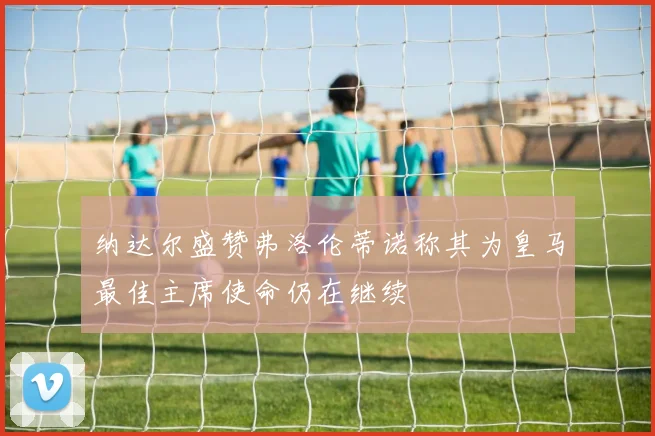 纳达尔盛赞弗洛伦蒂诺称其为皇马最佳主席使命仍在继续