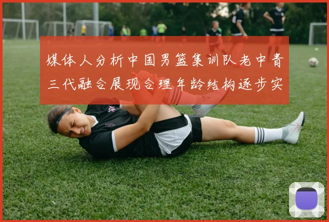 媒体人分析中国男篮集训队老中青三代融合展现合理年龄结构逐步实现换血