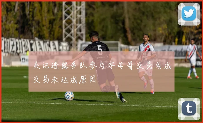 美记透露多队参与字母哥交易或成交易未达成原因