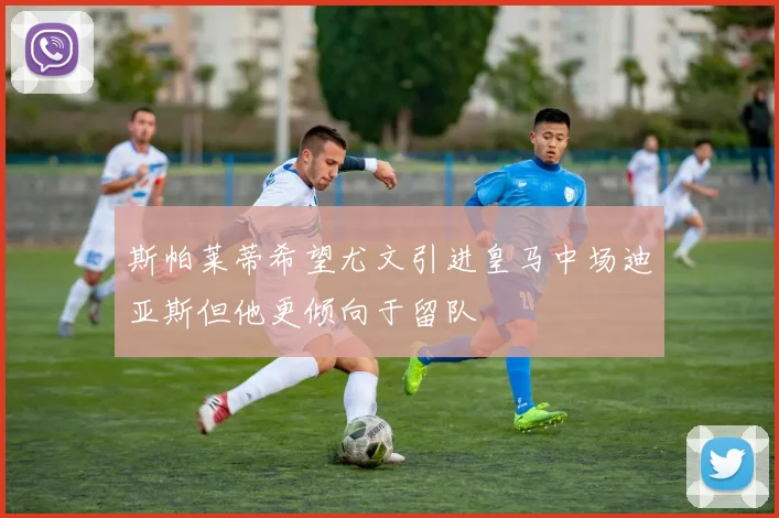 斯帕莱蒂希望尤文引进皇马中场迪亚斯但他更倾向于留队