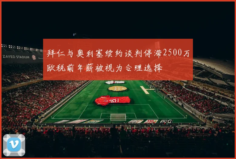 拜仁与奥利塞续约谈判停滞2500万欧税前年薪被视为合理选择