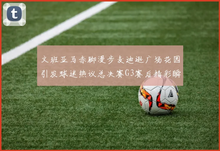 文班亚马赤脚漫步麦迪逊广场花园引发球迷热议总决赛G3赛后精彩瞬间